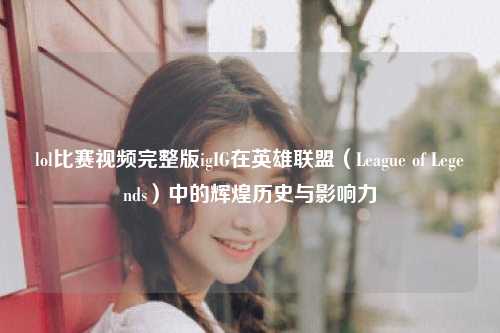lol比赛视频完整版igIG在英雄联盟（League of Legends）中的辉煌历史与影响力