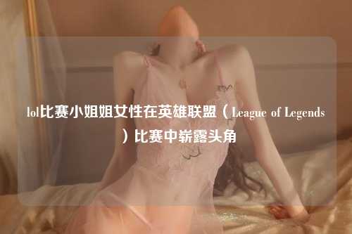 lol比赛小姐姐女性在英雄联盟（League of Legends）比赛中崭露头角