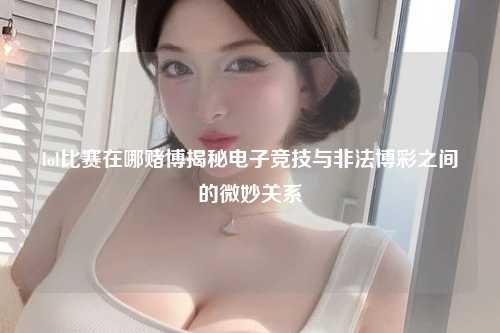 lol比赛在哪赌博揭秘电子竞技与非法博彩之间的微妙关系
