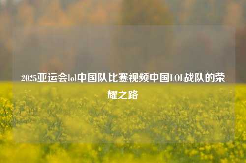 2025亚运会lol中国队比赛视频中国LOL战队的荣耀之路