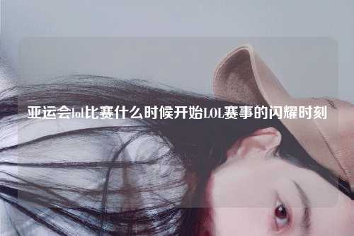 亚运会lol比赛什么时候开始LOL赛事的闪耀时刻
