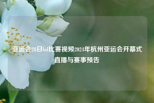 亚运会28日lol比赛视频2024年杭州亚运会开幕式直播与赛事预告