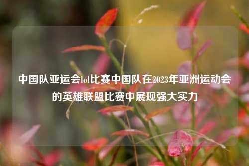 中国队亚运会lol比赛中国队在2023年亚洲运动会的英雄联盟比赛中展现强大实力