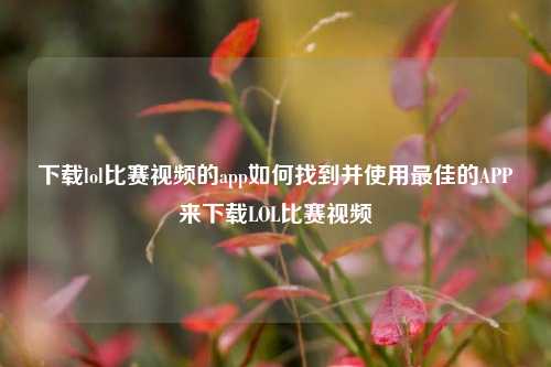 下载lol比赛视频的app如何找到并使用最佳的APP来下载LOL比赛视频