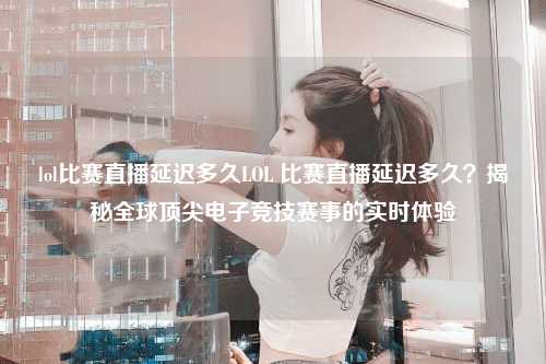 lol比赛直播延迟多久LOL 比赛直播延迟多久？揭秘全球顶尖电子竞技赛事的实时体验