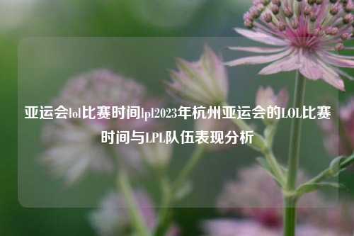 亚运会lol比赛时间lpl2023年杭州亚运会的LOL比赛时间与LPL队伍表现分析
