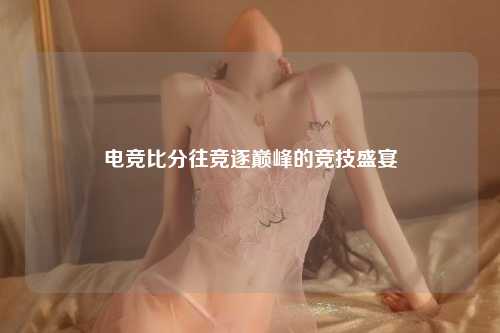 电竞比分往竞逐巅峰的竞技盛宴