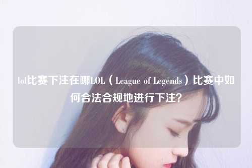lol比赛下注在哪LOL（League of Legends）比赛中如何合法合规地进行下注？