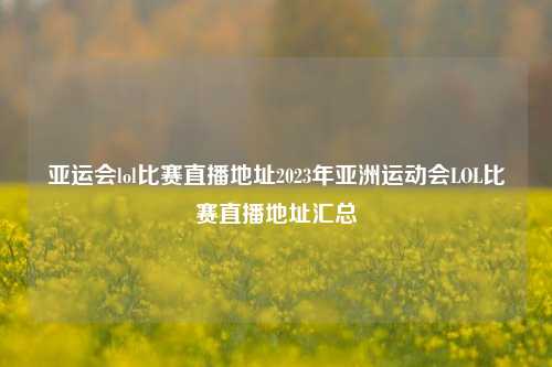亚运会lol比赛直播地址2023年亚洲运动会LOL比赛直播地址汇总