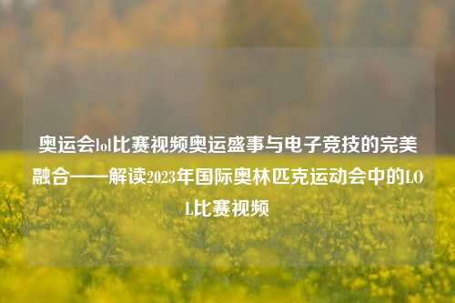 奥运会lol比赛视频奥运盛事与电子竞技的完美融合——解读2023年国际奥林匹克运动会中的LOL比赛视频