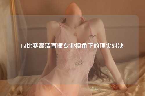 lol比赛高清直播专业视角下的顶尖对决