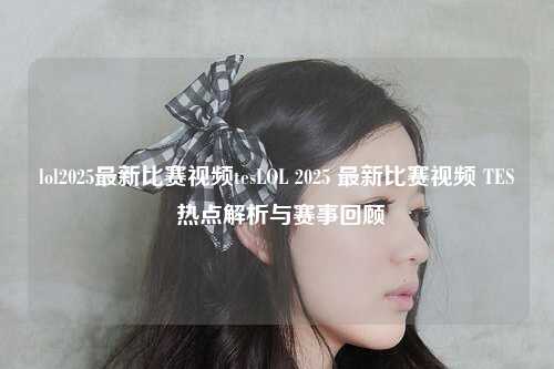 lol2025最新比赛视频tesLOL 2025 最新比赛视频 TES 热点解析与赛事回顾