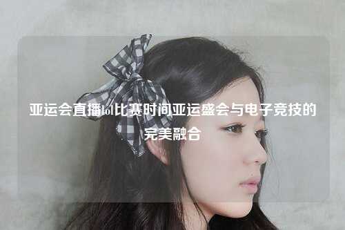 亚运会直播lol比赛时间亚运盛会与电子竞技的完美融合