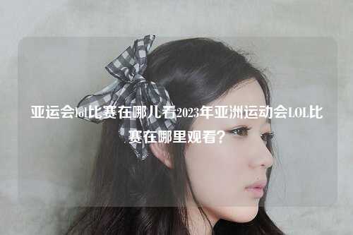 亚运会lol比赛在哪儿看2023年亚洲运动会LOL比赛在哪里观看？