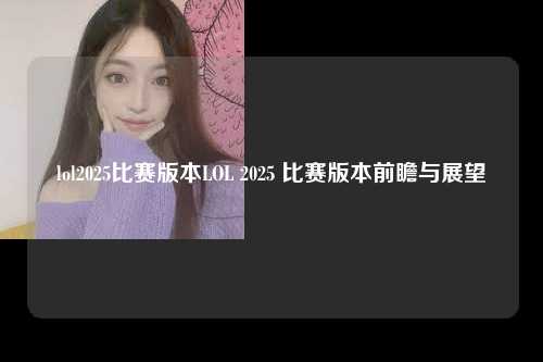 lol2025比赛版本LOL 2025 比赛版本前瞻与展望