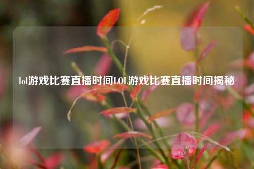 lol游戏比赛直播时间LOL游戏比赛直播时间揭秘
