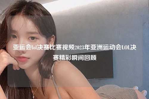 亚运会lol决赛比赛视频2023年亚洲运动会LOL决赛精彩瞬间回顾