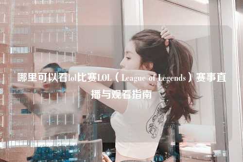 哪里可以看lol比赛LOL（League of Legends）赛事直播与观看指南