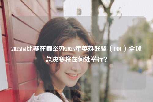 2025lol比赛在哪举办2025年英雄联盟（LOL）全球总决赛将在何处举行？