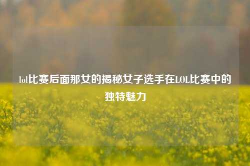 lol比赛后面那女的揭秘女子选手在LOL比赛中的独特魅力