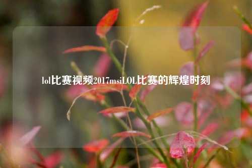 lol比赛视频2017msiLOL比赛的辉煌时刻