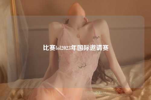 比赛lol2023年国际邀请赛
