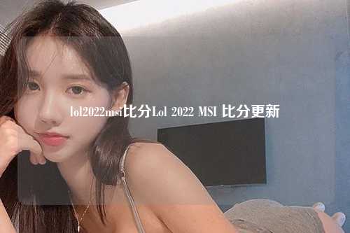 lol2022msi比分Lol 2022 MSI 比分更新