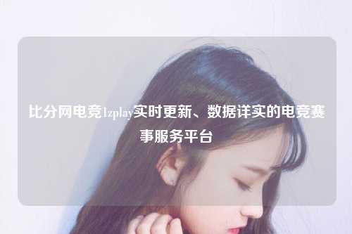 比分网电竞1zplay实时更新、数据详实的电竞赛事服务平台
