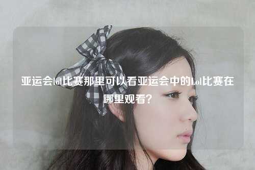 亚运会lol比赛那里可以看亚运会中的Lol比赛在哪里观看？