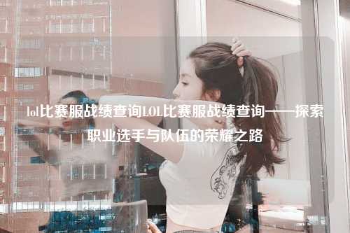 lol比赛服战绩查询LOL比赛服战绩查询——探索职业选手与队伍的荣耀之路