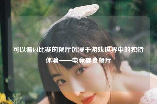 可以看lol比赛的餐厅沉浸于游戏世界中的独特体验——电竞美食餐厅