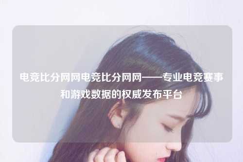 电竞比分网网电竞比分网网——专业电竞赛事和游戏数据的权威发布平台
