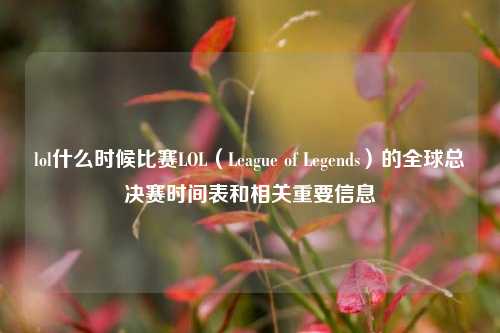 lol什么时候比赛LOL（League of Legends）的全球总决赛时间表和相关重要信息