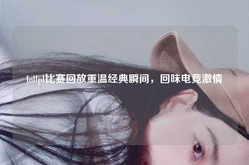 lollpl比赛回放重温经典瞬间，回味电竞激情