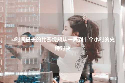 lol时间最长的比赛视频从一局到十个小时的史诗对决