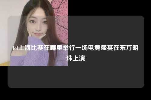 lol上海比赛在哪里举行一场电竞盛宴在东方明珠上演