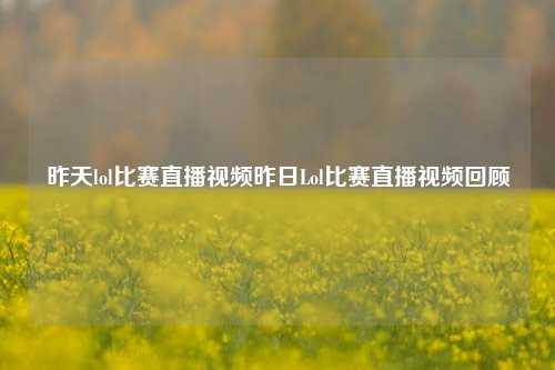 昨天lol比赛直播视频昨日Lol比赛直播视频回顾