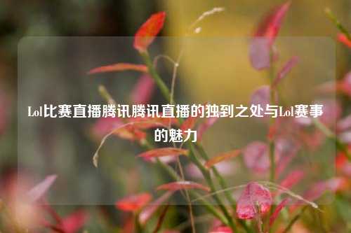 Lol比赛直播腾讯腾讯直播的独到之处与Lol赛事的魅力