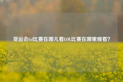 亚运会lol比赛在哪儿看LOL比赛在哪里观看？