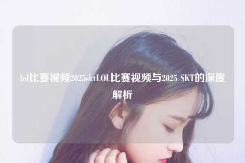 lol比赛视频2025sktLOL比赛视频与2025 SKT的深度解析