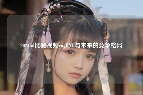 2025lol比赛视频rngRNG与未来的竞争格局