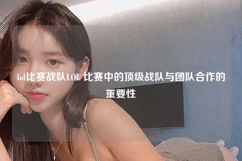 lol比赛战队LOL 比赛中的顶级战队与团队合作的重要性