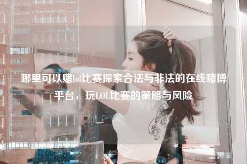 哪里可以赌lol比赛探索合法与非法的在线赌博平台，玩LOL比赛的策略与风险