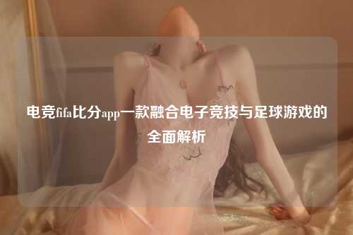 电竞fifa比分app一款融合电子竞技与足球游戏的全面解析