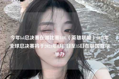 今年lol总决赛在哪比赛LOL（英雄联盟）2023年全球总决赛将于2023年8月7日至15日在韩国首尔举办