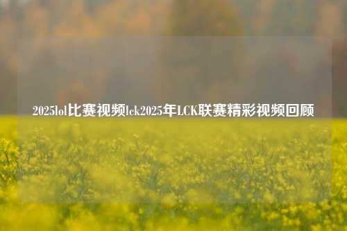 2025lol比赛视频lck2025年LCK联赛精彩视频回顾