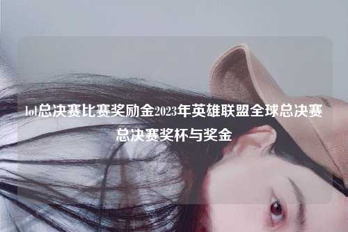 lol总决赛比赛奖励金2023年英雄联盟全球总决赛总决赛奖杯与奖金
