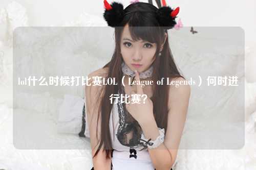 lol什么时候打比赛LOL（League of Legends）何时进行比赛？