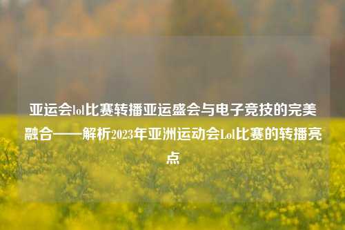 亚运会lol比赛转播亚运盛会与电子竞技的完美融合——解析2023年亚洲运动会Lol比赛的转播亮点
