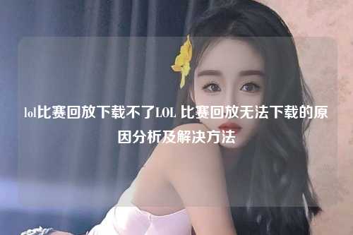 lol比赛回放下载不了LOL 比赛回放无法下载的原因分析及解决方法